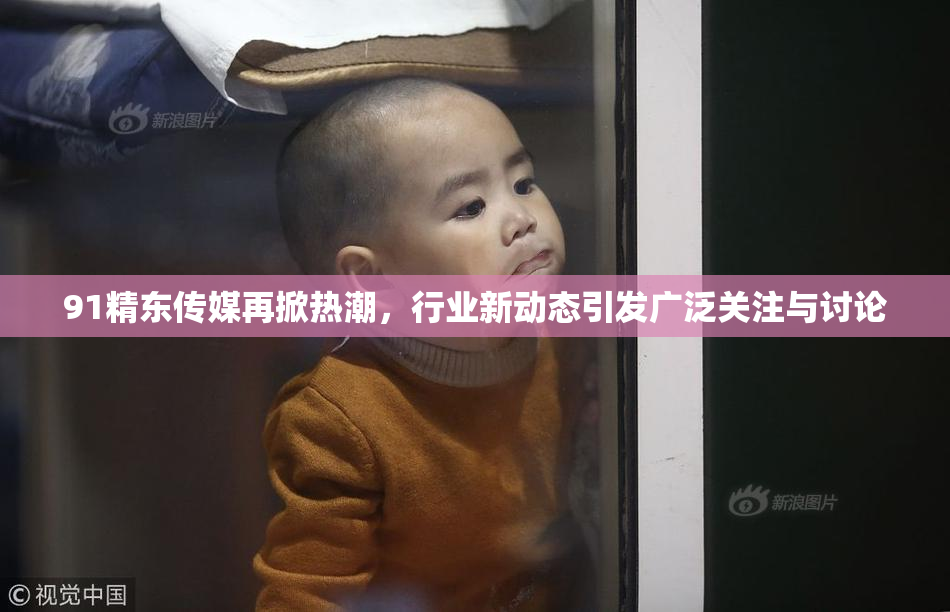 91精东传媒再掀热潮，行业新动态引发广泛关注与讨论