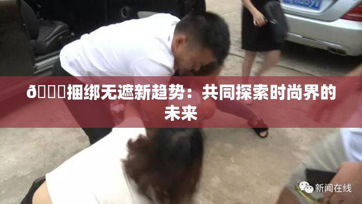 🔞捆绑无遮新趋势：共同探索时尚界的未来