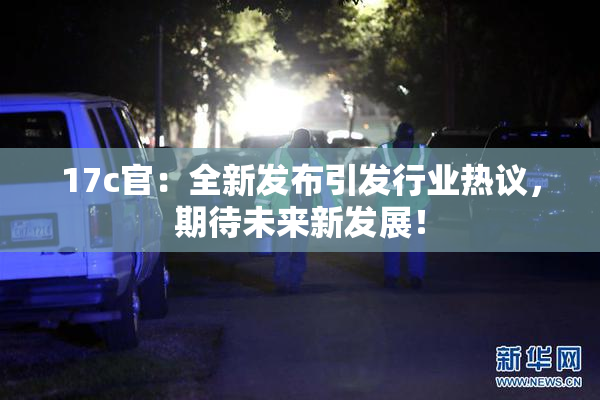 17c官：全新发布引发行业热议，期待未来新发展！