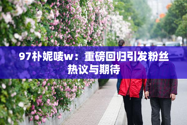 97朴妮唛w：重磅回归引发粉丝热议与期待
