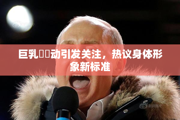 巨乳❌‌动引发关注，热议身体形象新标准