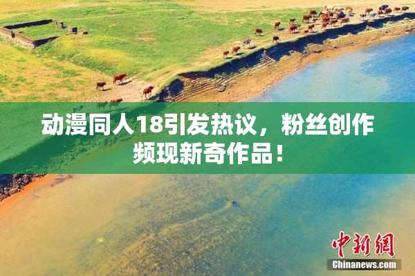 动漫同人18引发热议，粉丝创作频现新奇作品！