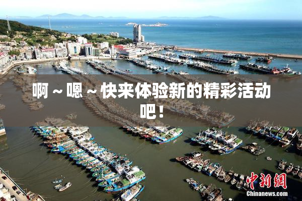 啊～嗯～快来体验新的精彩活动吧！
