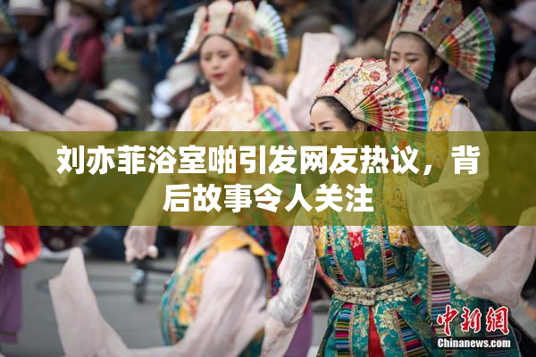 刘亦菲浴室啪引发网友热议，背后故事令人关注