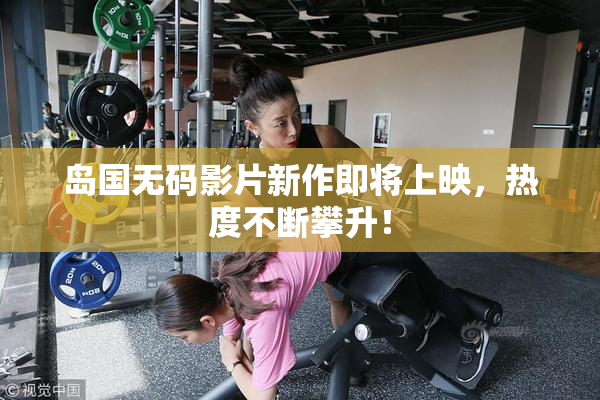 岛国无码影片新作即将上映，热度不断攀升！