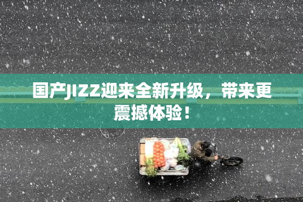 国产JIZZ迎来全新升级，带来更震撼体验！