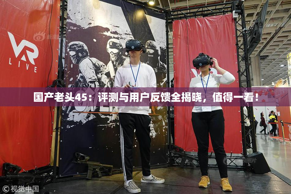 国产老头45：评测与用户反馈全揭晓，值得一看！