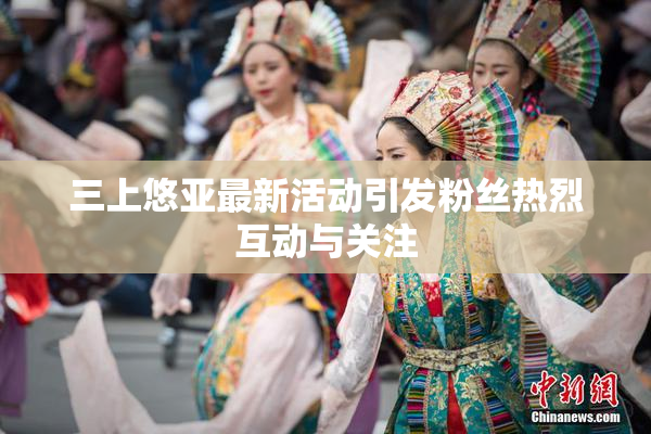 三上悠亚最新活动引发粉丝热烈互动与关注
