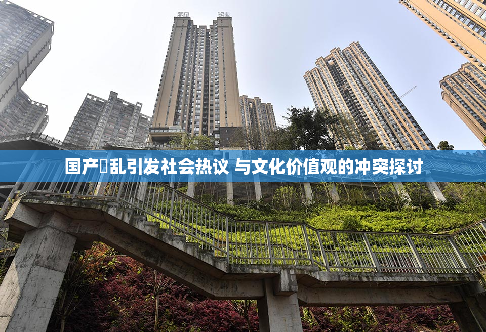 国产婬乱引发社会热议 与文化价值观的冲突探讨