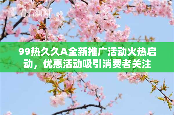 99热久久A全新推广活动火热启动，优惠活动吸引消费者关注