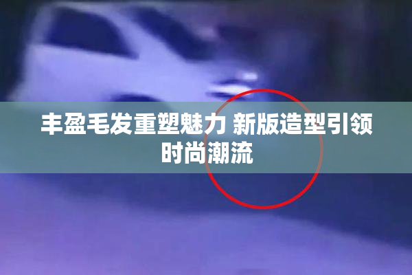丰盈毛发重塑魅力 新版造型引领时尚潮流