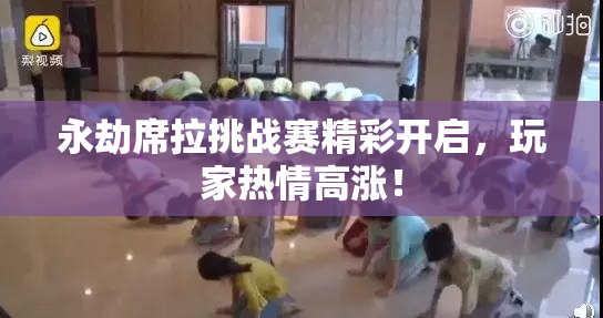 永劫席拉挑战赛精彩开启，玩家热情高涨！