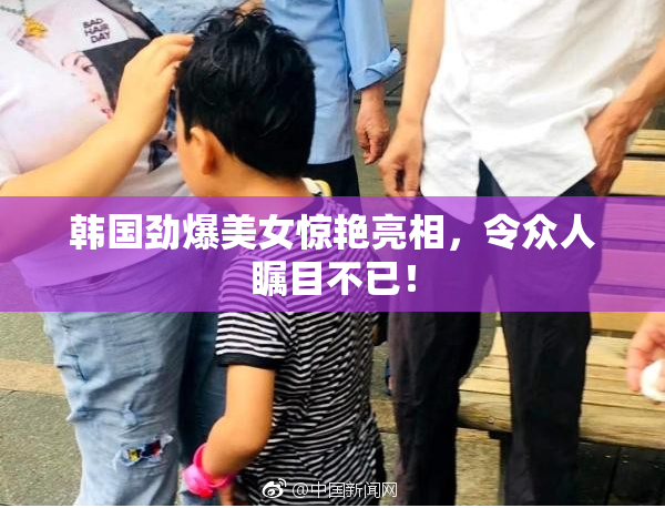 韩国劲爆美女惊艳亮相，令众人瞩目不已！