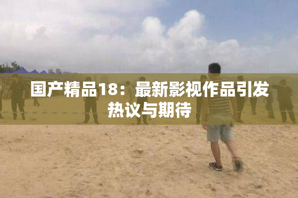 国产精品18：最新影视作品引发热议与期待
