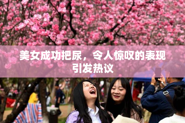 美女成功把尿，令人惊叹的表现引发热议