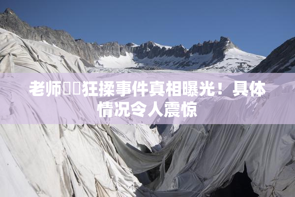 老师❌‌狂揉事件真相曝光！具体情况令人震惊