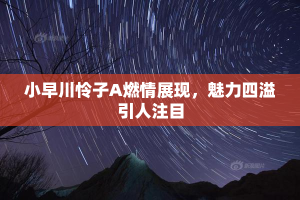 小早川怜子A燃情展现，魅力四溢引人注目