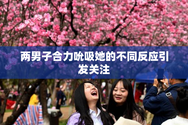 两男子合力吮吸她的不同反应引发关注