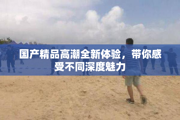 国产精品高潮全新体验，带你感受不同深度魅力