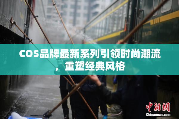 COS品牌最新系列引领时尚潮流，重塑经典风格