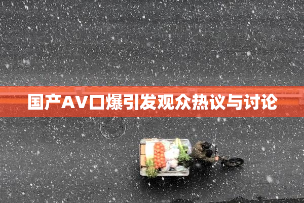国产AV口爆引发观众热议与讨论
