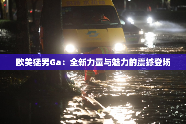 欧美猛男Ga：全新力量与魅力的震撼登场