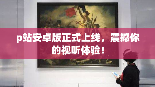 p站安卓版正式上线，震撼你的视听体验！
