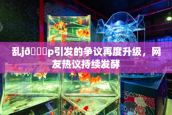 乱j🈚p引发的争议再度升级，网友热议持续发酵