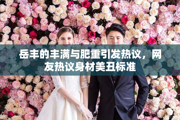 岳丰的丰满与肥重引发热议，网友热议身材美丑标准