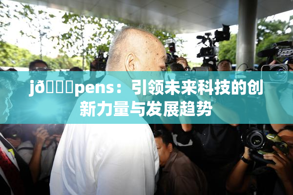 j🈚pens：引领未来科技的创新力量与发展趋势