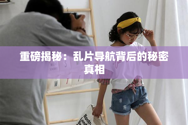 重磅揭秘：乱片导航背后的秘密真相