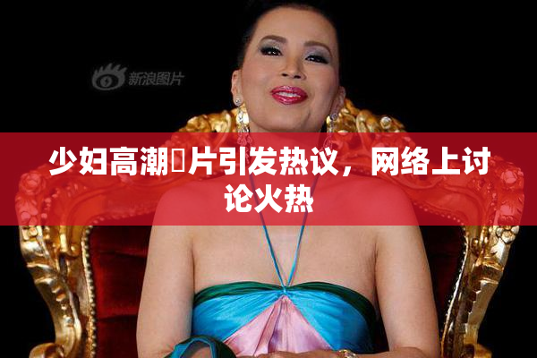少妇高潮婬片引发热议，网络上讨论火热