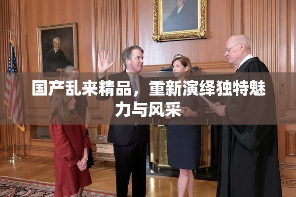 国产乱来精品，重新演绎独特魅力与风采
