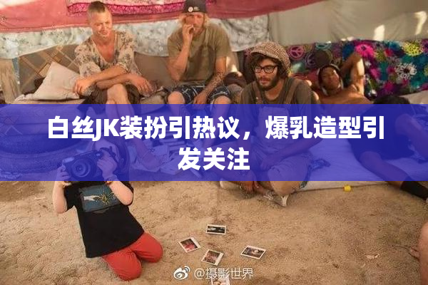 白丝JK装扮引热议，爆乳造型引发关注