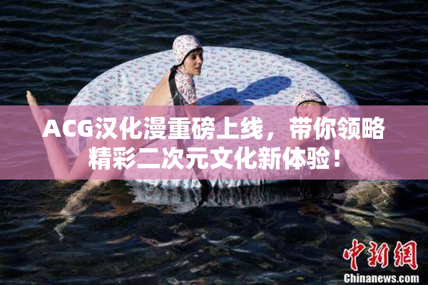 ACG汉化漫重磅上线，带你领略精彩二次元文化新体验！