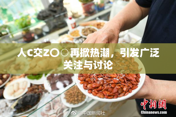 人C交Z〇○再掀热潮，引发广泛关注与讨论