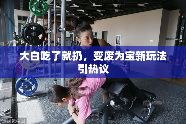 大白吃了就扔，变废为宝新玩法引热议