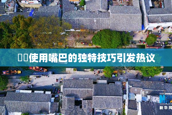 妺妺使用嘴巴的独特技巧引发热议