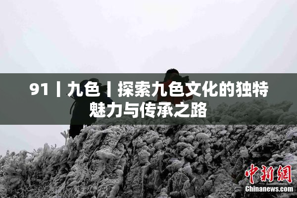 91丨九色丨探索九色文化的独特魅力与传承之路
