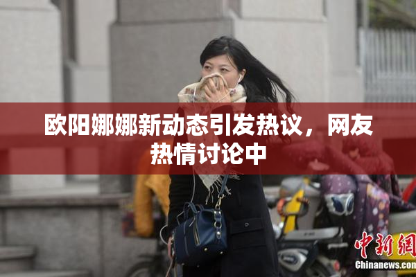 欧阳娜娜新动态引发热议，网友热情讨论中