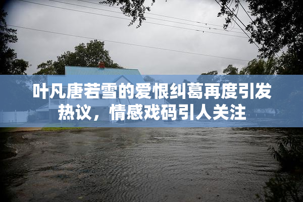 叶凡唐若雪的爱恨纠葛再度引发热议，情感戏码引人关注