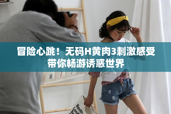 冒险心跳！无码H黄肉3刺激感受带你畅游诱惑世界