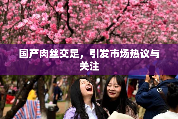 国产肉丝交足，引发市场热议与关注