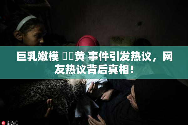 巨乳嫩模 ❌‌黄 事件引发热议，网友热议背后真相！