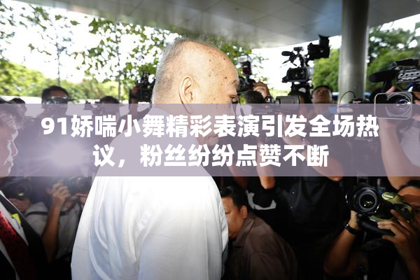 91娇喘小舞精彩表演引发全场热议，粉丝纷纷点赞不断