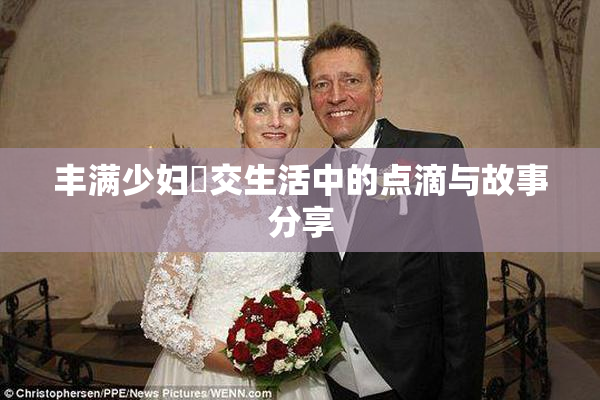 丰满少妇恔交生活中的点滴与故事分享