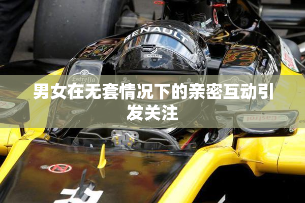 男女在无套情况下的亲密互动引发关注