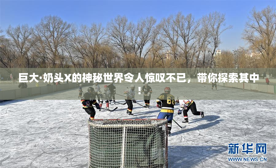 巨大·奶头X的神秘世界令人惊叹不已，带你探索其中！