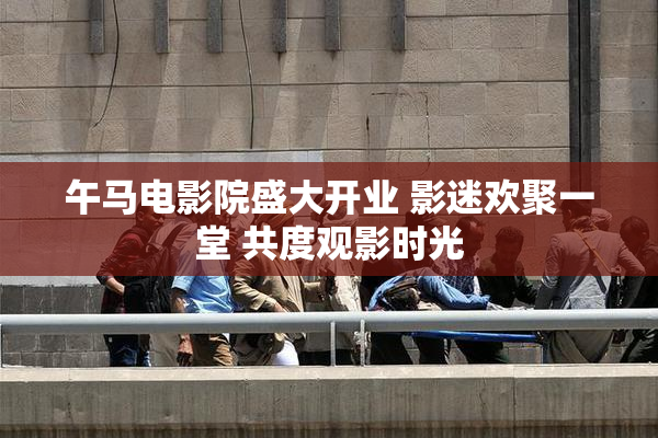 午马电影院盛大开业 影迷欢聚一堂 共度观影时光