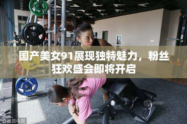 国产美女91展现独特魅力，粉丝狂欢盛会即将开启